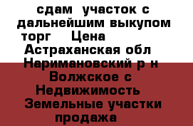 сдам  участок с дальнейшим выкупом,торг. › Цена ­ 300 000 - Астраханская обл., Наримановский р-н, Волжское с. Недвижимость » Земельные участки продажа   